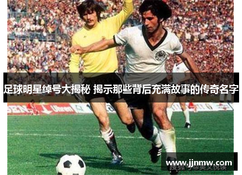 足球明星绰号大揭秘 揭示那些背后充满故事的传奇名字