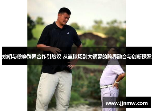 姚明与徐峥跨界合作引热议 从篮球场到大银幕的跨界融合与创新探索
