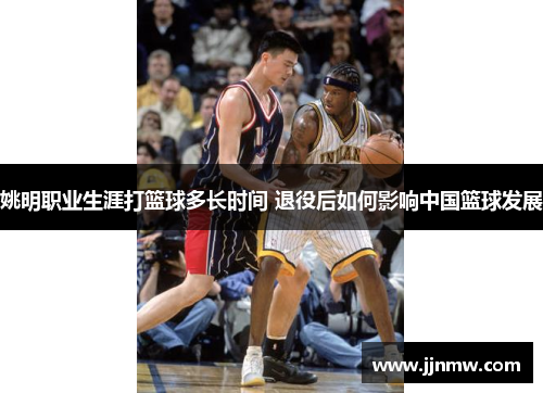 姚明职业生涯打篮球多长时间 退役后如何影响中国篮球发展