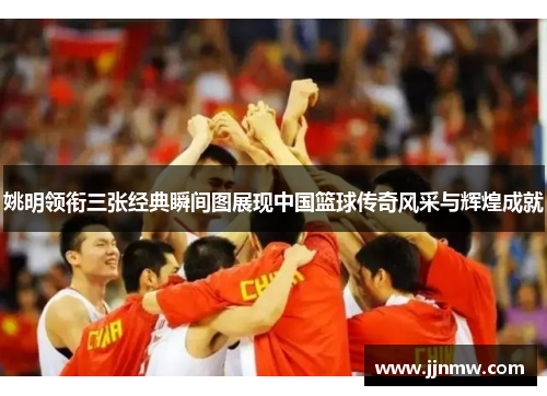 姚明领衔三张经典瞬间图展现中国篮球传奇风采与辉煌成就