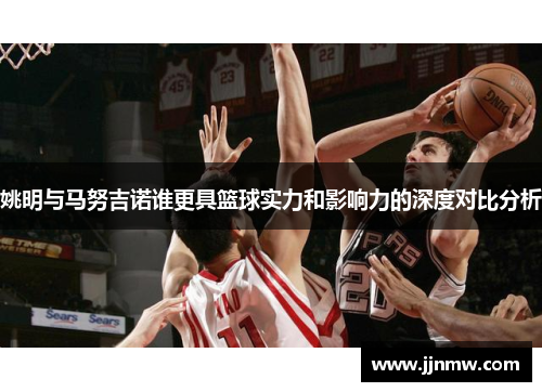 姚明与马努吉诺谁更具篮球实力和影响力的深度对比分析